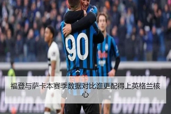 福登与萨卡本赛季数据对比谁更配得上英格兰核心